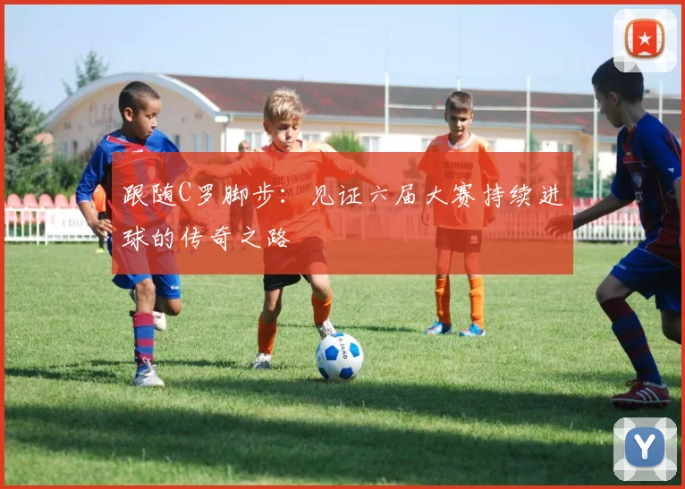 跟随C罗脚步:见证六届大赛持续进球的传奇之路