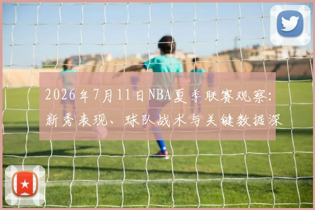 2026年7月11日NBA夏季联赛观察：新秀表现、球队战术与关键数据深度解析