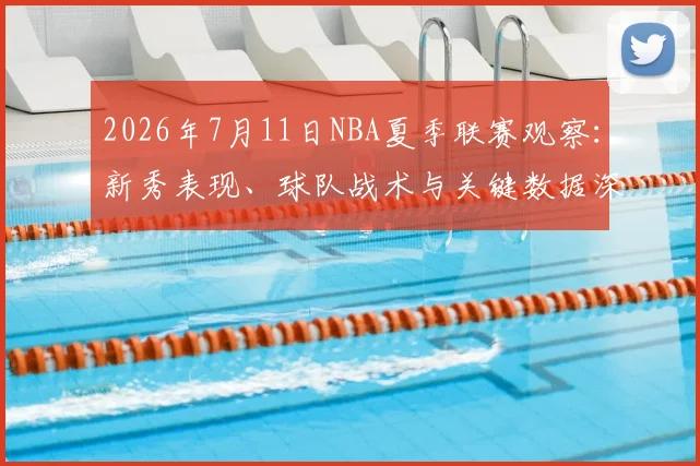 2026年7月11日NBA夏季联赛观察:新秀表现、球队战术与关键数据深度解析