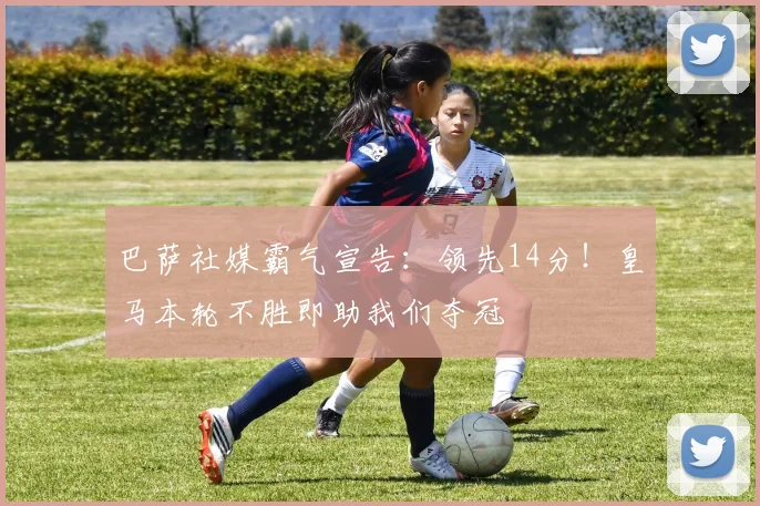 巴萨社媒霸气宣告:领先14分!皇马本轮不胜即助我们夺冠