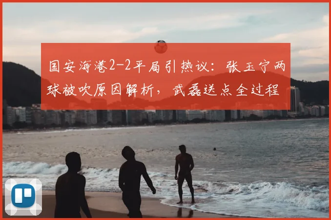 国安海港2-2平局引热议:张玉宁两球被吹原因解析,武磊送点全过程回顾