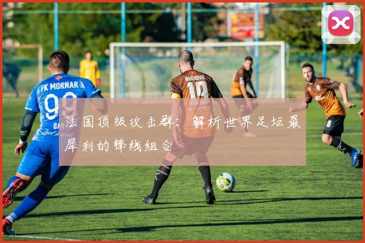 法国顶级攻击群:解析世界足坛最犀利的锋线组合