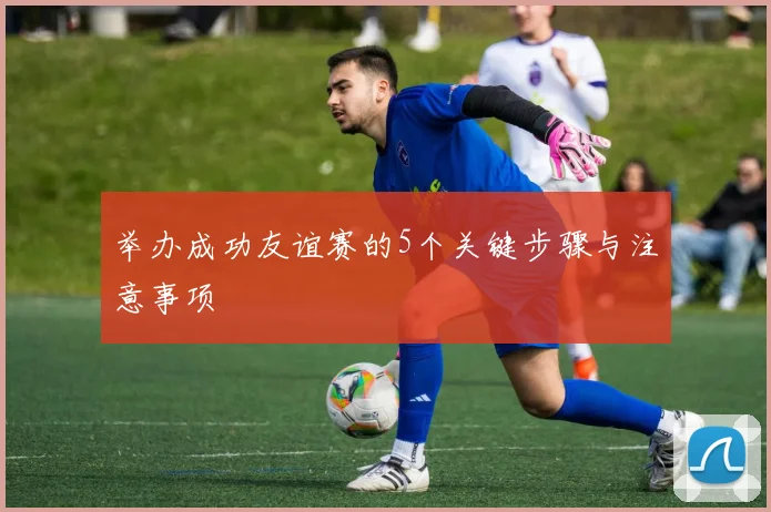 举办成功友谊赛的5个关键步骤与注意事项