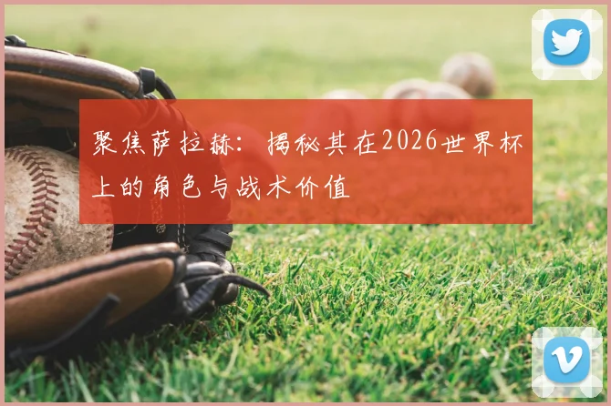 聚焦萨拉赫:揭秘其在2026世界杯上的角色与战术价值