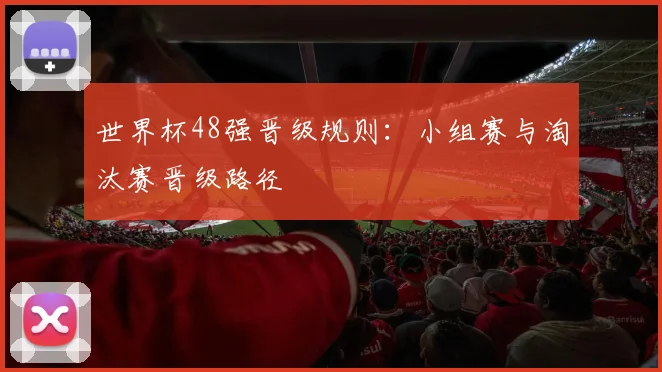 世界杯48强晋级规则:小组赛与淘汰赛晋级路径