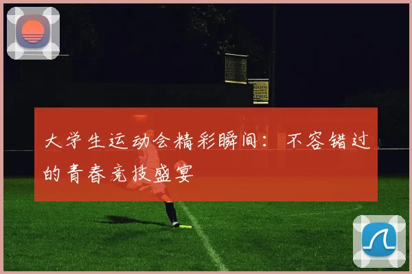 大学生运动会精彩瞬间：不容错过的青春竞技盛宴