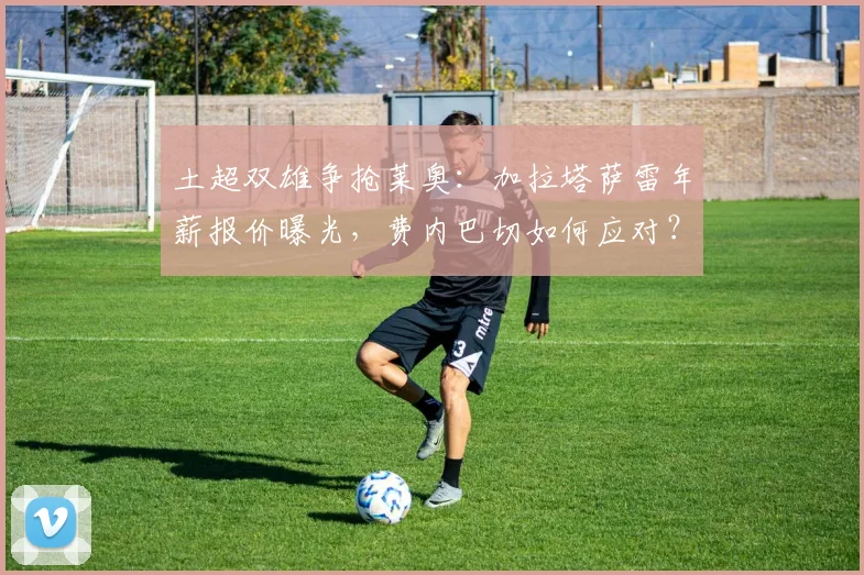 土超双雄争抢莱奥:加拉塔萨雷年薪报价曝光,费内巴切如何应对?AC米兰留人前景分析