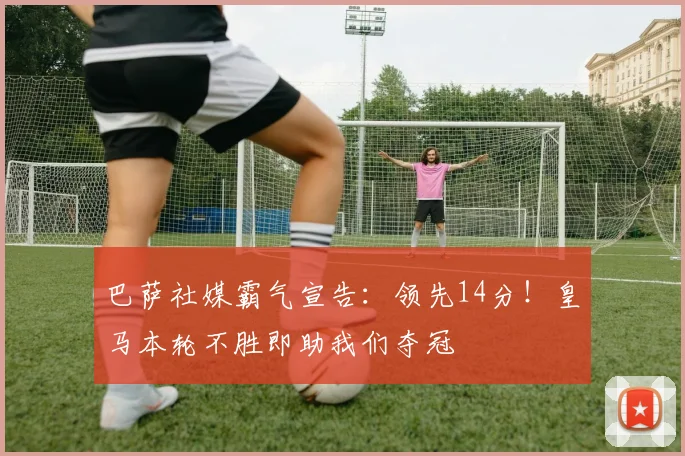 巴萨社媒霸气宣告:领先14分!皇马本轮不胜即助我们夺冠