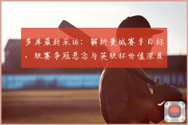 多库最新采访：解析曼城赛季目标，联赛争冠悬念与英联杯价值深度探讨
