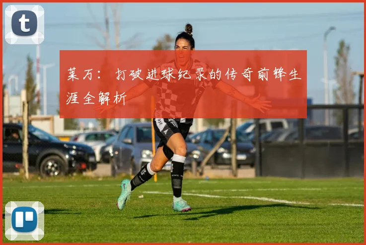 莱万：打破进球纪录的传奇前锋生涯全解析