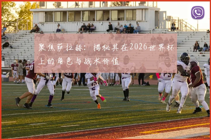 聚焦萨拉赫:揭秘其在2026世界杯上的角色与战术价值