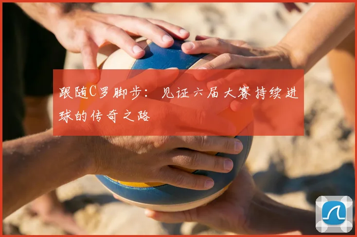 跟随C罗脚步:见证六届大赛持续进球的传奇之路