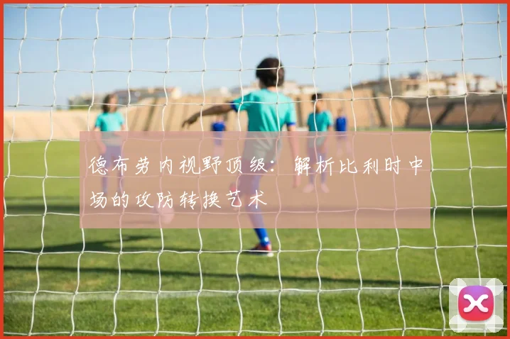 德布劳内视野顶级:解析比利时中场的攻防转换艺术