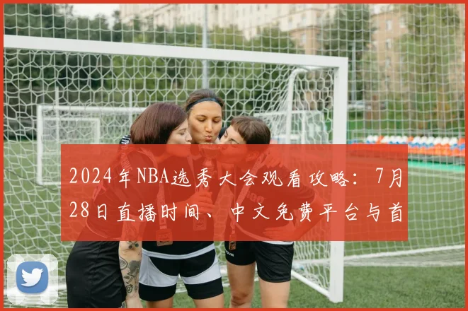 2024年NBA选秀大会观看攻略:7月28日直播时间、中文免费平台与首轮热门新秀预测