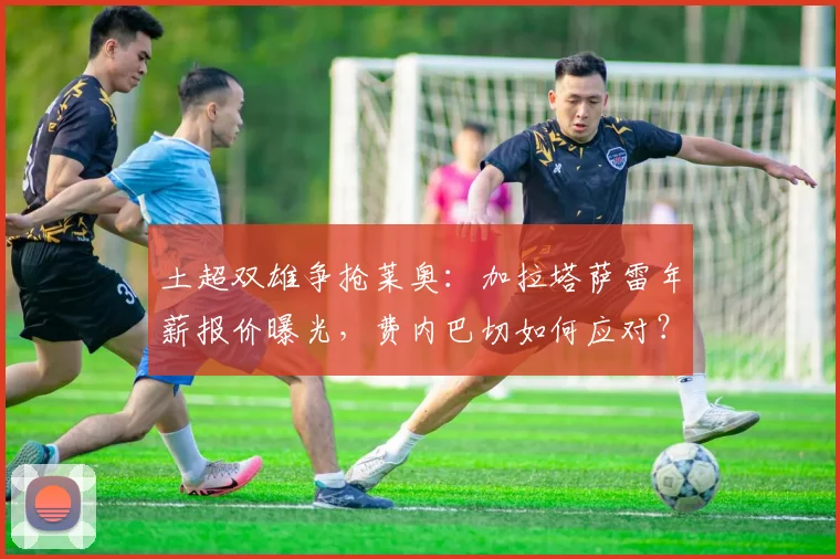 土超双雄争抢莱奥：加拉塔萨雷年薪报价曝光，费内巴切如何应对？AC米兰留人前景分析