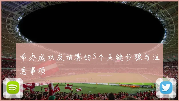 举办成功友谊赛的5个关键步骤与注意事项