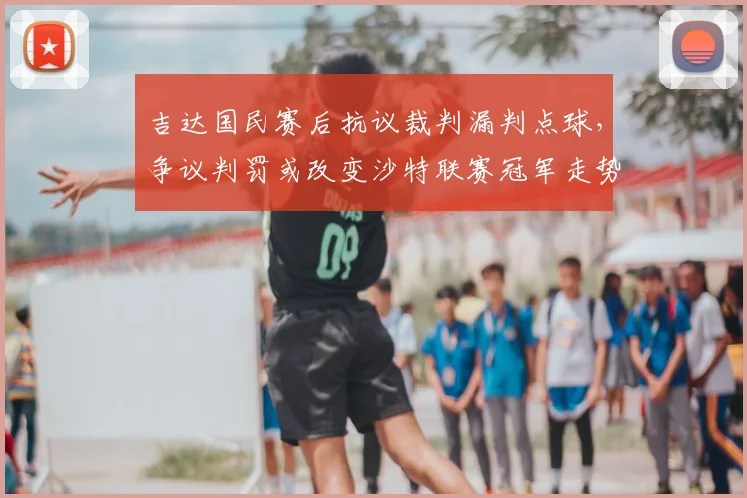 吉达国民赛后抗议裁判漏判点球,争议判罚或改变沙特联赛冠军走势